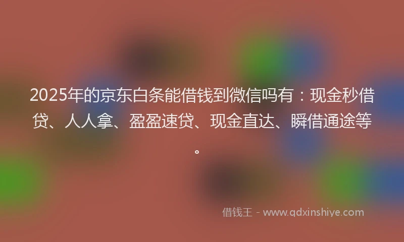 2025年的京东白条能借钱到微信吗有：现金秒借贷、人人拿、盈盈速贷、现金直达、瞬借通途等。