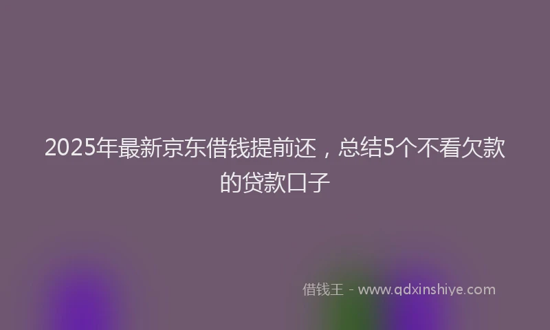 2025年最新京东借钱提前还，总结5个不看欠款的贷款口子