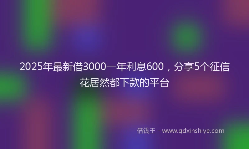 2025年最新借3000一年利息600，分享5个征信花居然都下款的平台