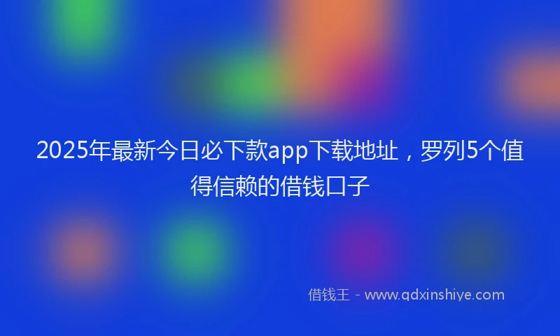 2025年最新今日必下款app下载地址，罗列5个值得信赖的借钱口子