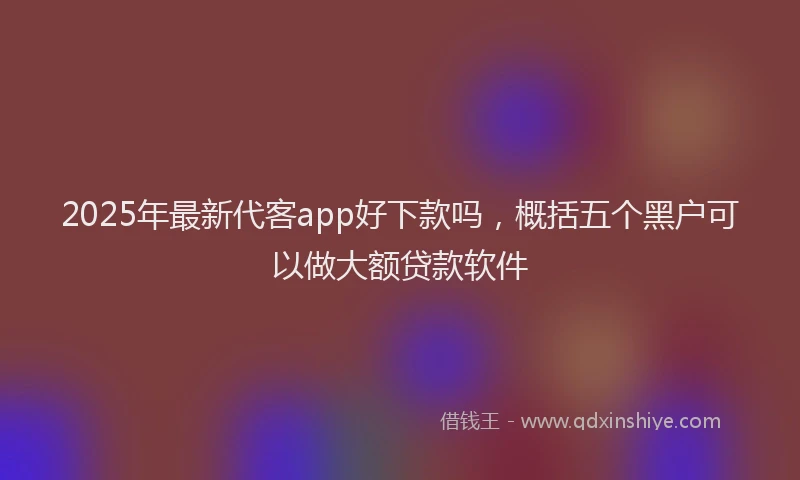 2025年最新代客app好下款吗，概括五个黑户可以做大额贷款软件