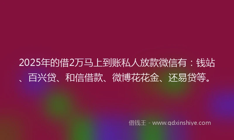 2025年的借2万马上到账私人放款微信有：钱站、百兴贷、和信借款、微博花花金、还易贷等。
