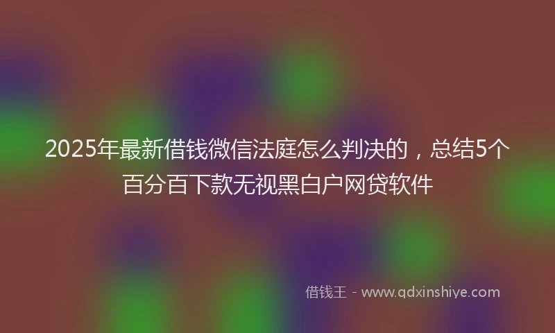 2025年最新借钱微信法庭怎么判决的，总结5个百分百下款无视黑白户网贷软件