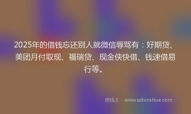 2025年的借钱忘还别人就微信辱骂有：好期贷、美团月付取现、福瑞贷、现金侠快借、钱速借易行等。