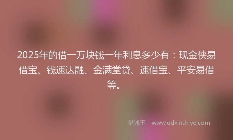 2025年的借一万块钱一年利息多少有：现金侠易借宝、钱速达融、金满堂贷、速借宝、平安易借等。
