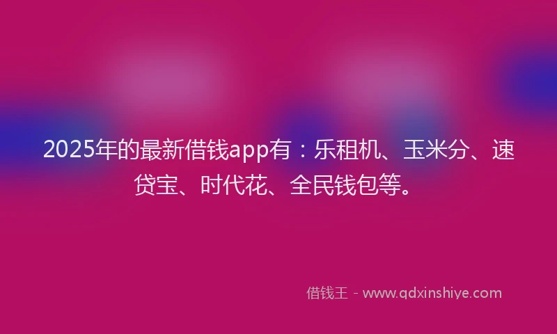 2025年的最新借钱app有：乐租机、玉米分、速贷宝、时代花、全民钱包等。