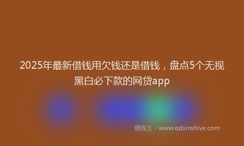 2025年最新借钱用欠钱还是借钱，盘点5个无视黑白必下款的网贷app