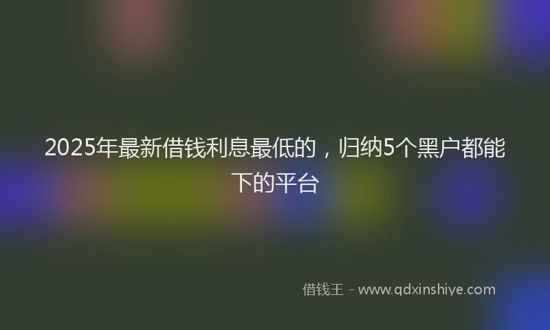 2025年最新借钱利息最低的，归纳5个黑户都能下的平台