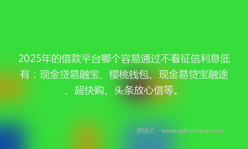 2025年的借款平台哪个容易通过不看征信利息低有：现金贷易融宝、樱桃钱包、现金易贷宝融途、超快购、头条放心借等。