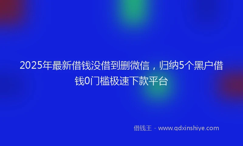 2025年最新借钱没借到删微信，归纳5个黑户借钱0门槛极速下款平台