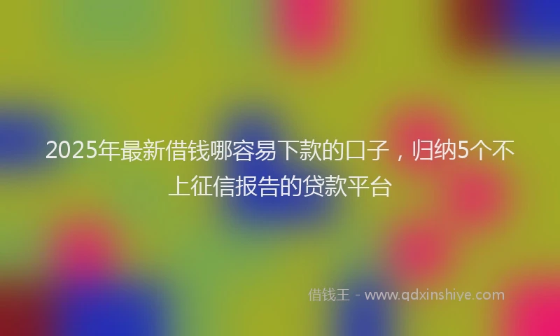 2025年最新借钱哪容易下款的口子，归纳5个不上征信报告的贷款平台