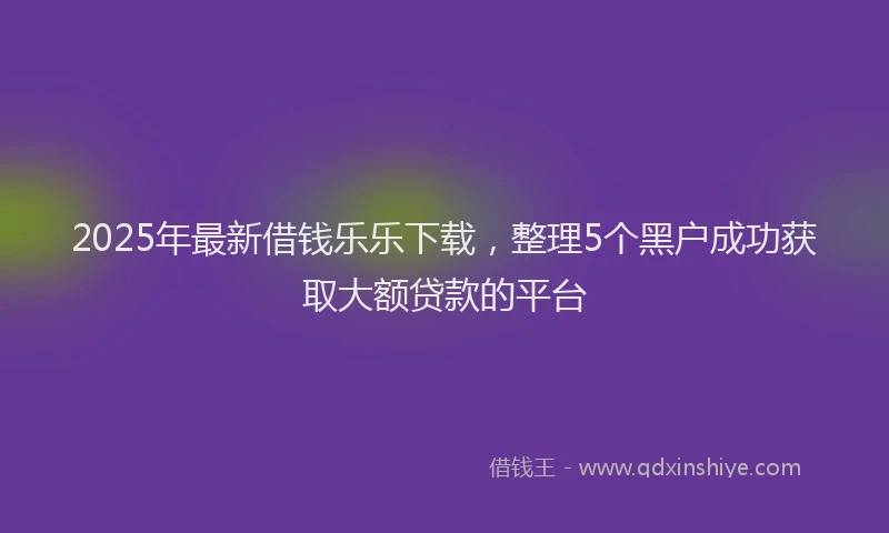 2025年最新借钱乐乐下载，整理5个黑户成功获取大额贷款的平台