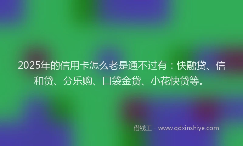2025年的信用卡怎么老是通不过有：快融贷、信和贷、分乐购、口袋金贷、小花快贷等。