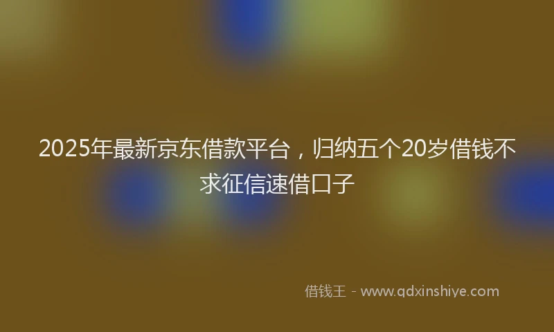 2025年最新京东借款平台，归纳五个20岁借钱不求征信速借口子