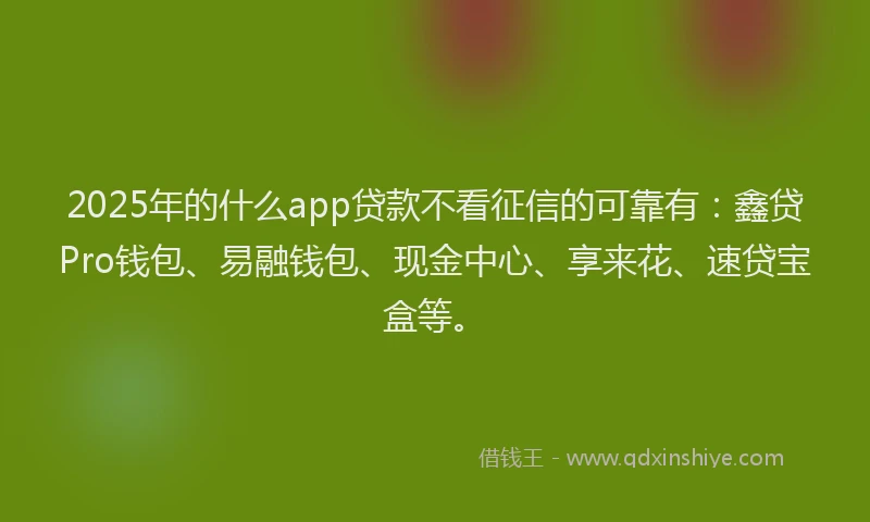 2025年的什么app贷款不看征信的可靠有：鑫贷Pro钱包、易融钱包、现金中心、享来花、速贷宝盒等。