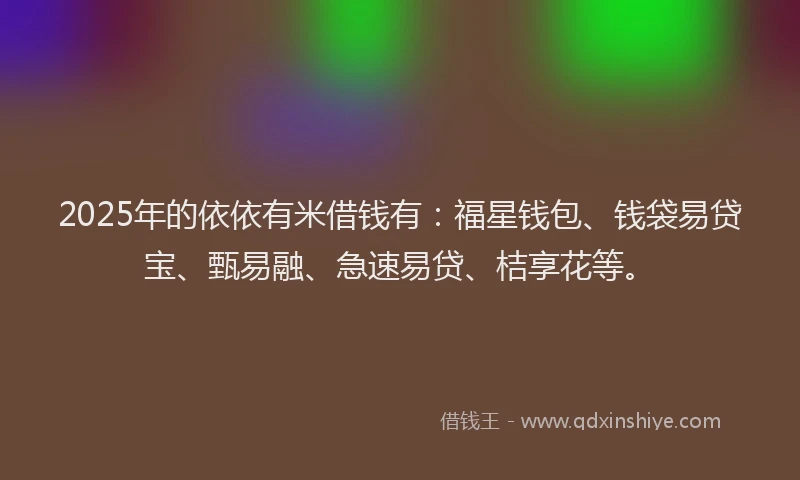 2025年的依依有米借钱有：福星钱包、钱袋易贷宝、甄易融、急速易贷、桔享花等。