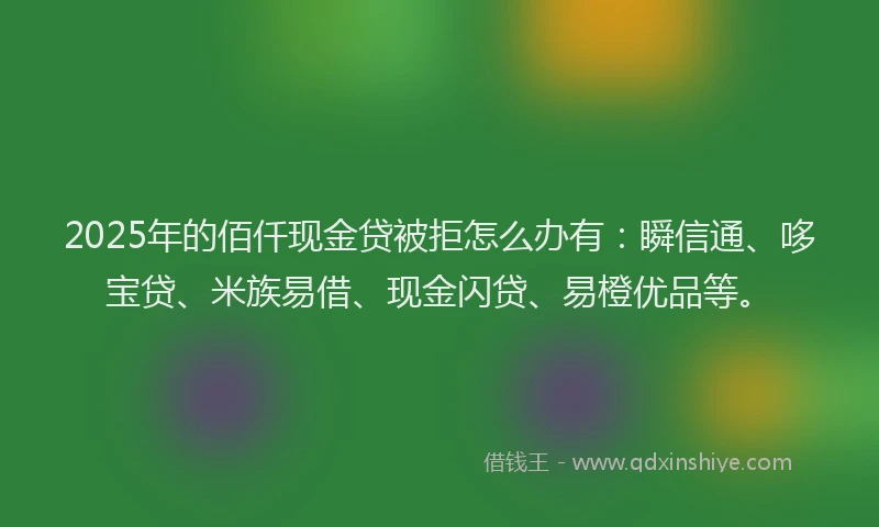 2025年的佰仟现金贷被拒怎么办有：瞬信通、哆宝贷、米族易借、现金闪贷、易橙优品等。