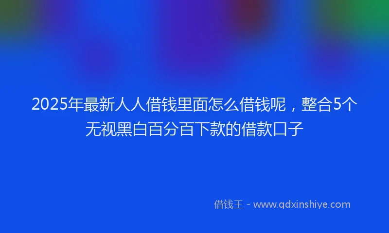 2025年最新人人借钱里面怎么借钱呢，整合5个无视黑白百分百下款的借款口子