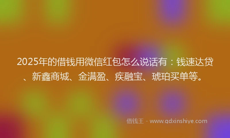 2025年的借钱用微信红包怎么说话有：钱速达贷、新鑫商城、金满盈、疾融宝、琥珀买单等。