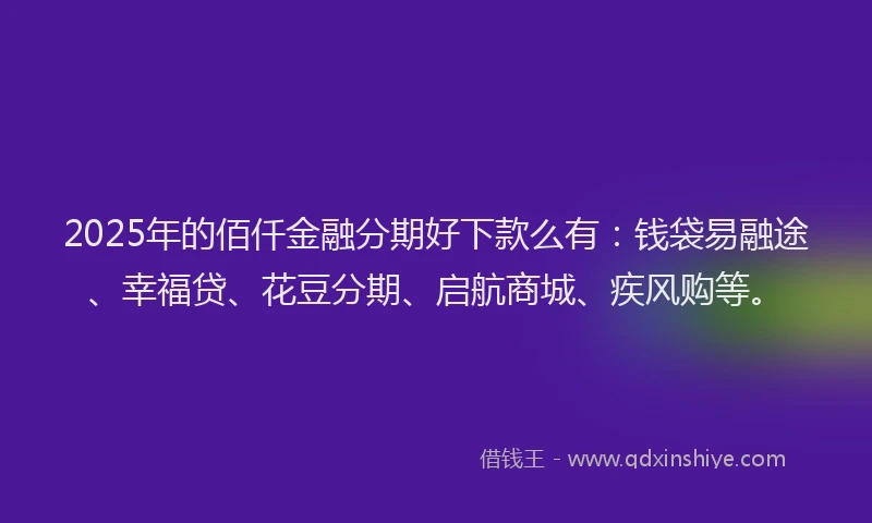 2025年的佰仟金融分期好下款么有：钱袋易融途、幸福贷、花豆分期、启航商城、疾风购等。