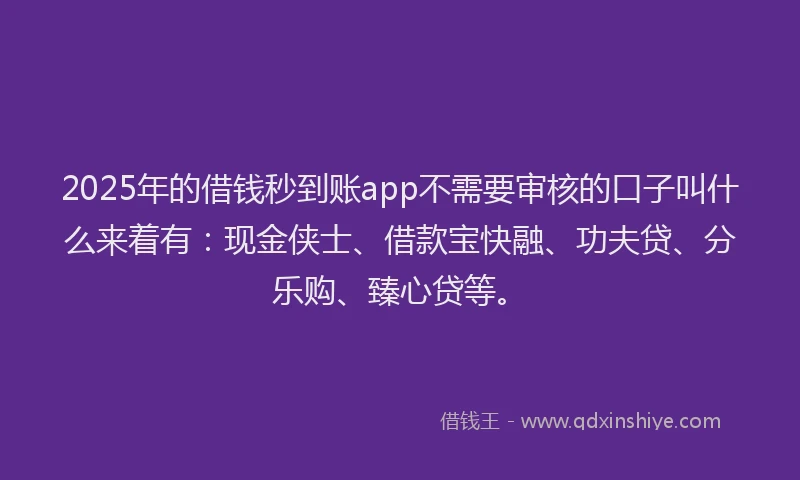 2025年的借钱秒到账app不需要审核的口子叫什么来着有：现金侠士、借款宝快融、功夫贷、分乐购、臻心贷等。