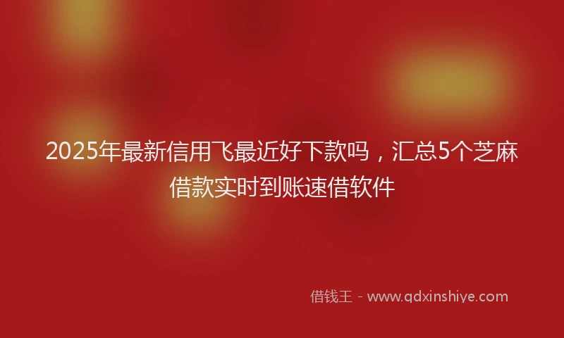 2025年最新信用飞最近好下款吗，汇总5个芝麻借款实时到账速借软件