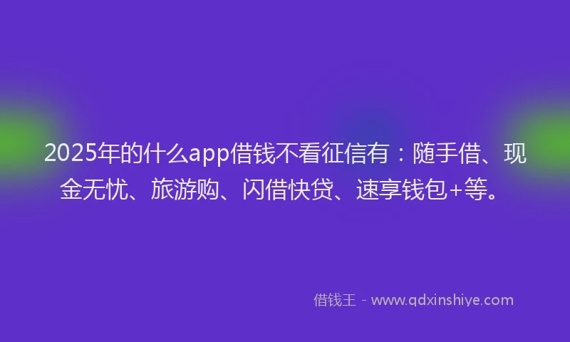 2025年的什么app借钱不看征信有：随手借、现金无忧、旅游购、闪借快贷、速享钱包+等。