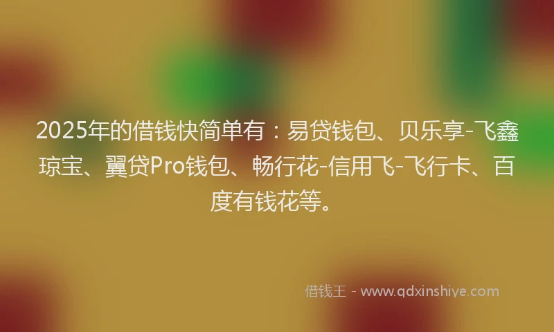 2025年的借钱快简单有：易贷钱包、贝乐享-飞鑫琼宝、翼贷Pro钱包、畅行花-信用飞-飞行卡、百度有钱花等。