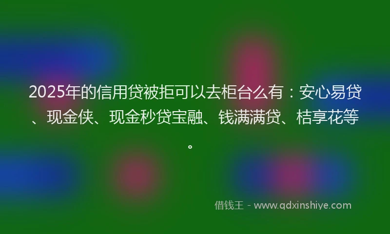 2025年的信用贷被拒可以去柜台么有：安心易贷、现金侠、现金秒贷宝融、钱满满贷、桔享花等。