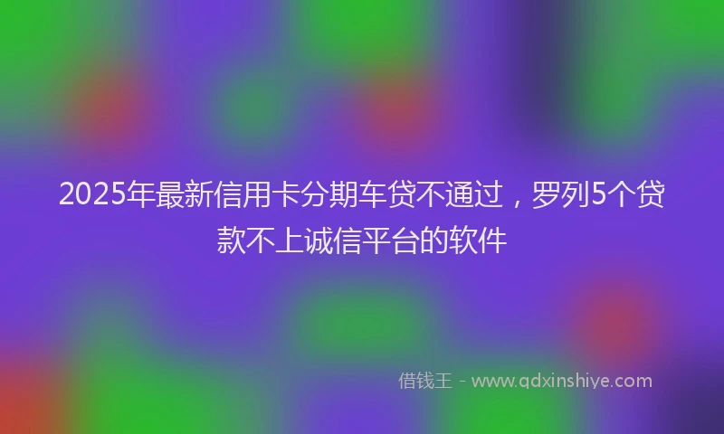 2025年最新信用卡分期车贷不通过，罗列5个贷款不上诚信平台的软件