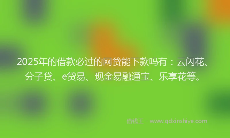 2025年的借款必过的网贷能下款吗有：云闪花、分子贷、e贷易、现金易融通宝、乐享花等。