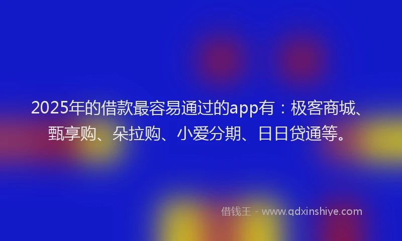 2025年的借款最容易通过的app有：极客商城、甄享购、朵拉购、小爱分期、日日贷通等。