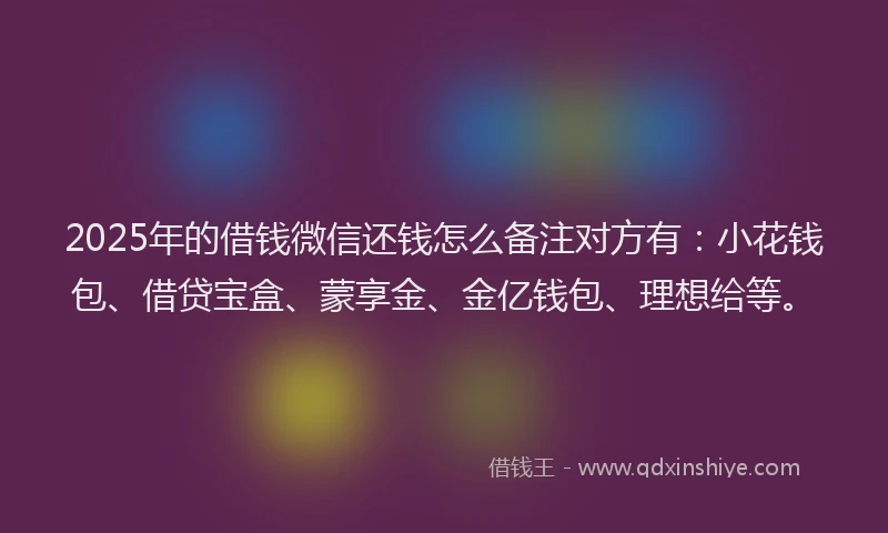 2025年的借钱微信还钱怎么备注对方有：小花钱包、借贷宝盒、蒙享金、金亿钱包、理想给等。