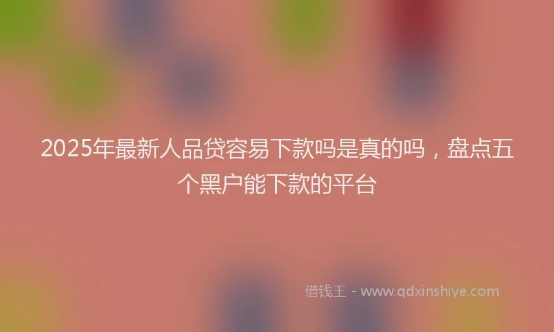 2025年最新人品贷容易下款吗是真的吗，盘点五个黑户能下款的平台