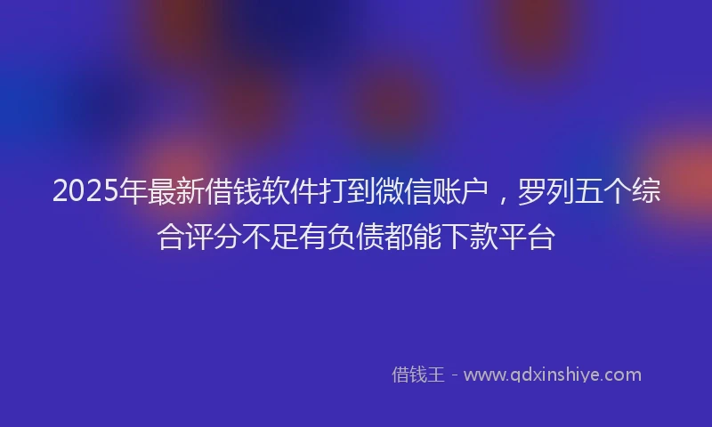 2025年最新借钱软件打到微信账户，罗列五个综合评分不足有负债都能下款平台