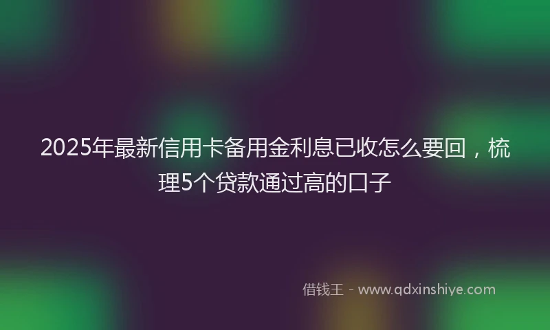 2025年最新信用卡备用金利息已收怎么要回，梳理5个贷款通过高的口子