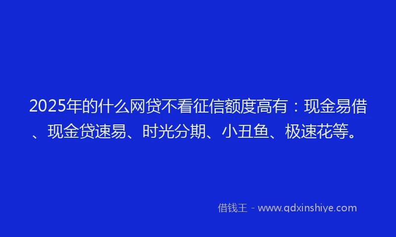 2025年的什么网贷不看征信额度高有：现金易借、现金贷速易、时光分期、小丑鱼、极速花等。