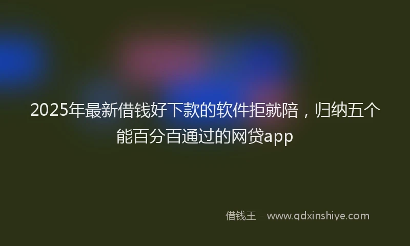 2025年最新借钱好下款的软件拒就陪，归纳五个能百分百通过的网贷app