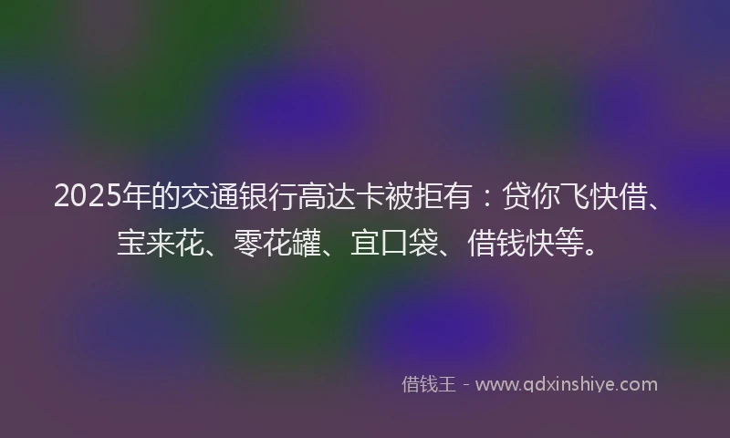 2025年的交通银行高达卡被拒有：贷你飞快借、宝来花、零花罐、宜口袋、借钱快等。