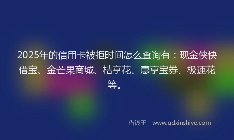 2025年的信用卡被拒时间怎么查询有：现金侠快借宝、金芒果商城、桔享花、惠享宝券、极速花等。