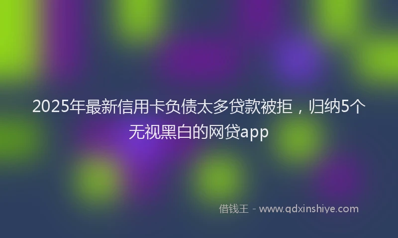 2025年最新信用卡负债太多贷款被拒，归纳5个无视黑白的网贷app