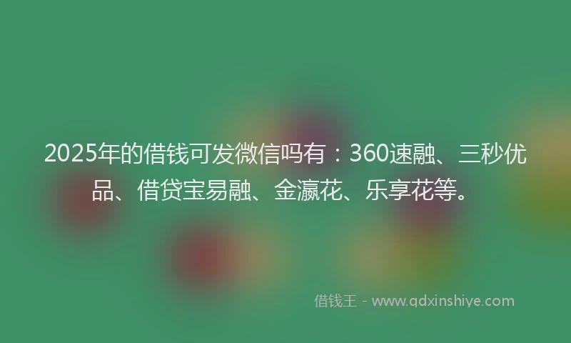 2025年的借钱可发微信吗有：360速融、三秒优品、借贷宝易融、金瀛花、乐享花等。