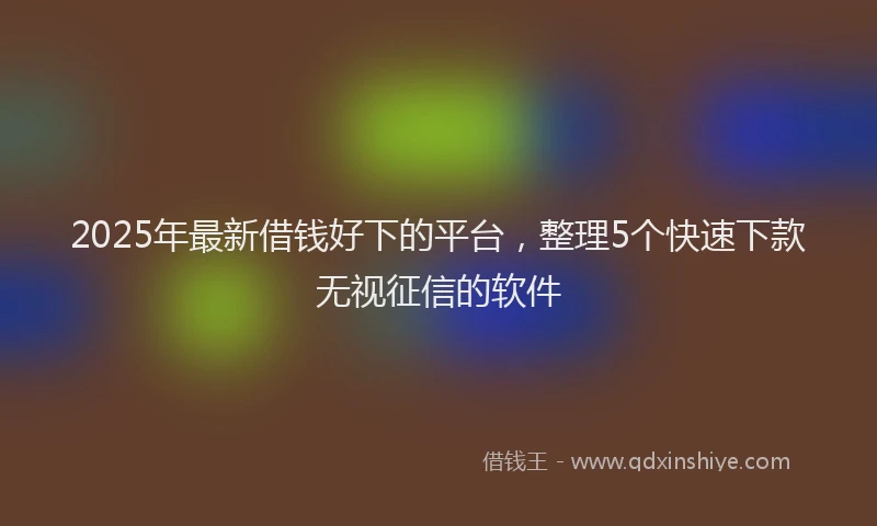 2025年最新借钱好下的平台，整理5个快速下款无视征信的软件