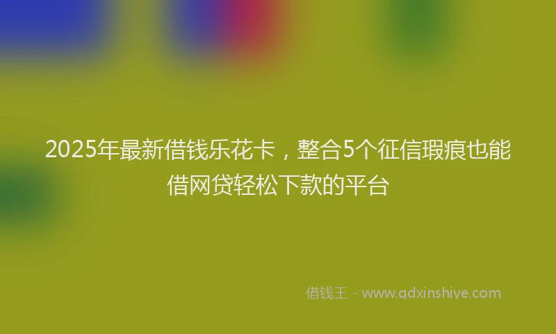 2025年最新借钱乐花卡，整合5个征信瑕疵也能借网贷轻松下款的平台