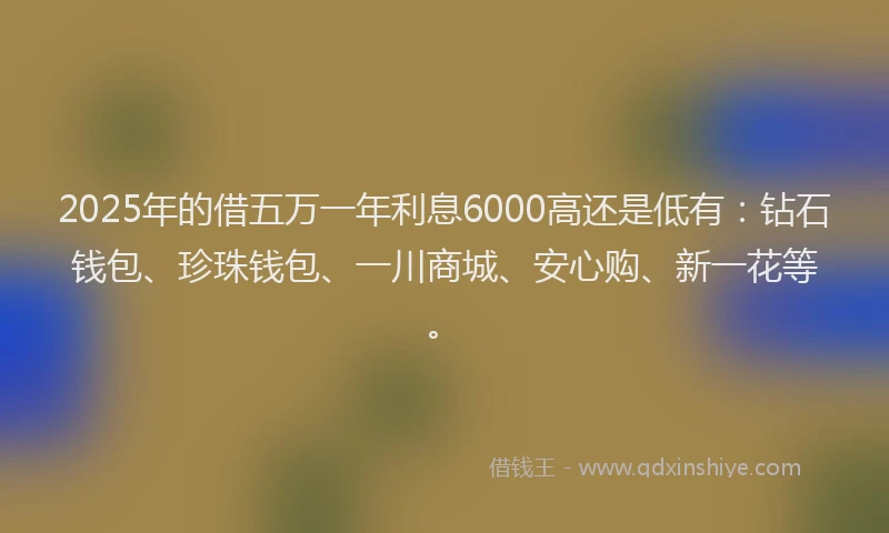 2025年的借五万一年利息6000高还是低有：钻石钱包、珍珠钱包、一川商城、安心购、新一花等。