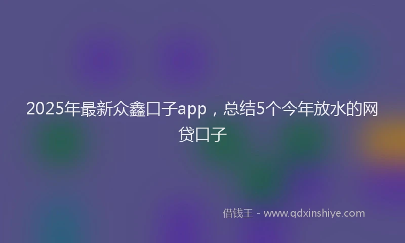 2025年最新众鑫口子app，总结5个今年放水的网贷口子