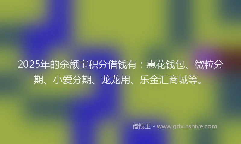 2025年的余额宝积分借钱有：惠花钱包、微粒分期、小爱分期、龙龙用、乐金汇商城等。