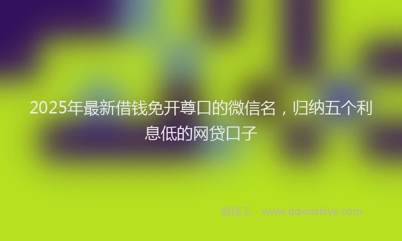 2025年最新借钱免开尊口的微信名，归纳五个利息低的网贷口子
