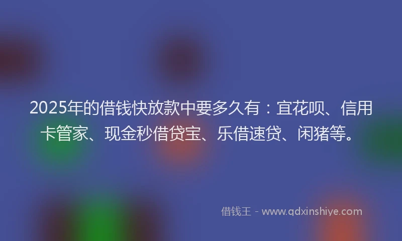 2025年的借钱快放款中要多久有：宜花呗、信用卡管家、现金秒借贷宝、乐借速贷、闲猪等。