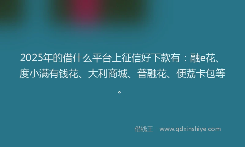 2025年的借什么平台上征信好下款有：融e花、度小满有钱花、大利商城、普融花、便荔卡包等。